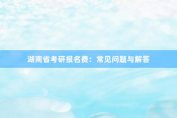 湖南省考研报名费：常见问题与解答