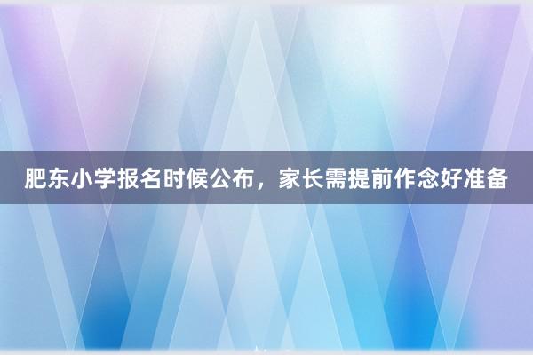 肥东小学报名时候公布，家长需提前作念好准备