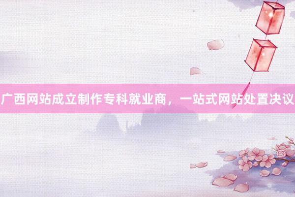 广西网站成立制作专科就业商，一站式网站处置决议