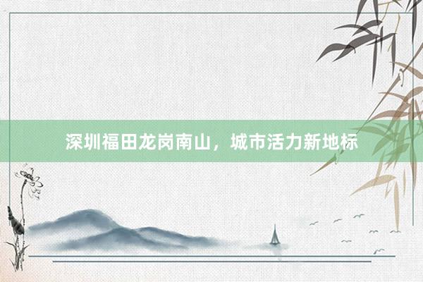 深圳福田龙岗南山，城市活力新地标