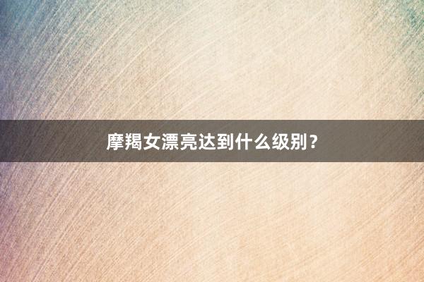 摩羯女漂亮达到什么级别？