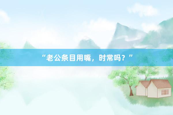 “老公条目用嘴，时常吗？”